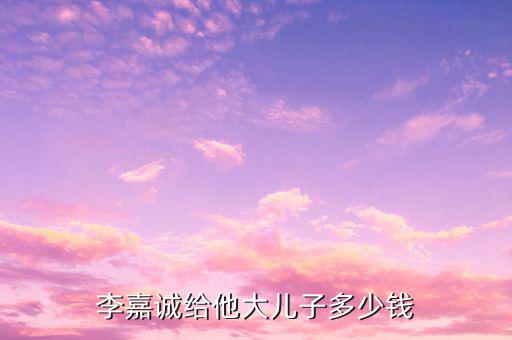 李嘉誠財(cái)產(chǎn)為什么給兒子，李嘉誠給他大兒子多少錢