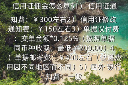  信用證傭金怎么算$1） 信用證通知費(fèi)：￥300左右2） 信用證修改通知費(fèi)：￥150左右3）單據(jù)議付費(fèi)：交單金額*0.125%（按照單據(jù)同幣種收取，最低￥300.00）4）單據(jù)郵寄費(fèi)：￥400左右（快遞費(fèi)用因不同地區(qū)而不同）5）國外 銀行扣費(fèi)：一般