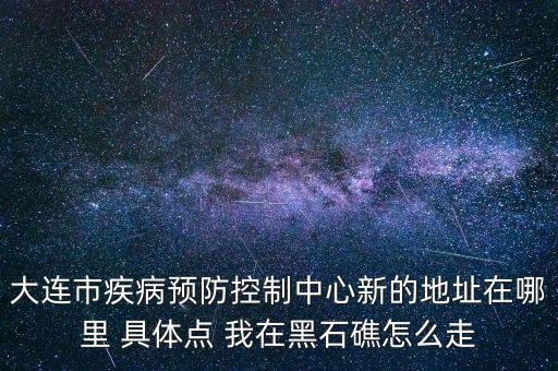 大連市疾病預防控制中心新的地址在哪里 具體點 我在黑石礁怎么走