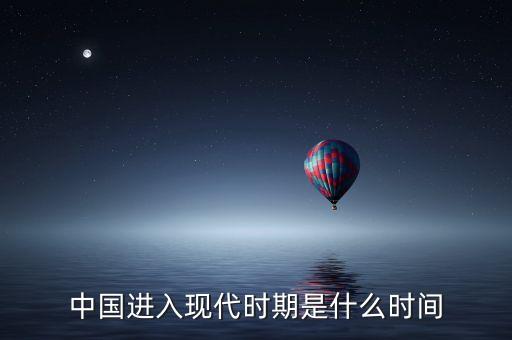 中國進入什么時代，中國進入現(xiàn)代時期是什么時間