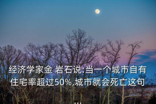 經(jīng)濟學家金 巖石說:當一個城市自有住宅率超過50%,城市就會死亡這句...