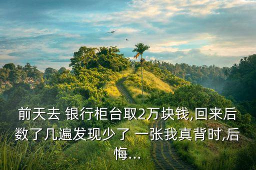 前天去 銀行柜臺(tái)取2萬(wàn)塊錢(qián),回來(lái)后數(shù)了幾遍發(fā)現(xiàn)少了 一張我真背時(shí),后悔...