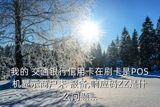 我的 交通銀行信用卡在刷卡是POS機顯示商戶未 報備,響應碼ZZ是什么問題...