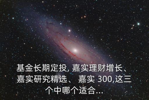  基金長期定投, 嘉實理財增長、 嘉實研究精選、 嘉實 300,這三個中哪個適合...
