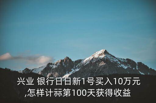  興業(yè) 銀行日日新1號(hào)買(mǎi)入10萬(wàn)元,怎樣計(jì)祘第100天獲得收益