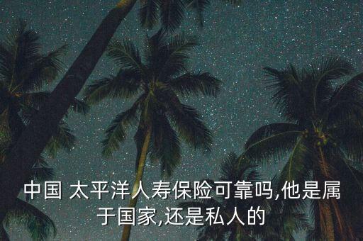 中國 太平洋人壽保險可靠嗎,他是屬于國家,還是私人的