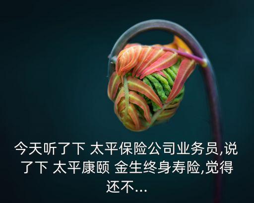 今天聽了下 太平保險公司業(yè)務員,說了下 太平康頤 金生終身壽險,覺得還不...