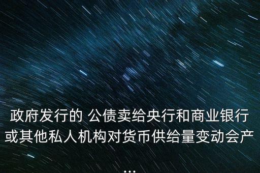 政府發(fā)行的 公債賣給央行和商業(yè)銀行或其他私人機構(gòu)對貨幣供給量變動會產(chǎn)...
