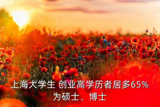 上海大學(xué)生 創(chuàng)業(yè)高學(xué)歷者居多65%為碩士、博士