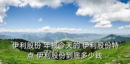  伊利股份 年報今天的 伊利股份特點(diǎn) 伊利股份到底多少錢