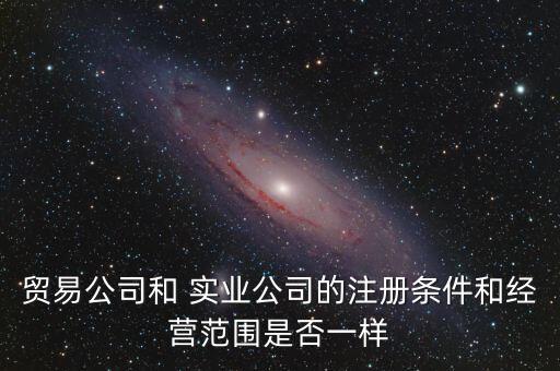 貿易公司和 實業(yè)公司的注冊條件和經營范圍是否一樣