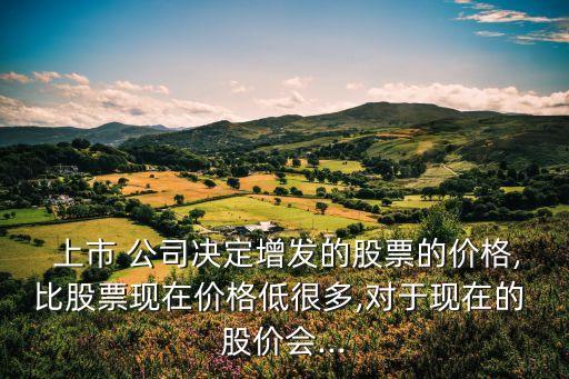 上市 公司決定增發(fā)的股票的價(jià)格,比股票現(xiàn)在價(jià)格低很多,對于現(xiàn)在的 股價(jià)會(huì)...
