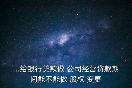 ...給銀行貸款做 公司經(jīng)營貸款期間能不能做 股權 變更