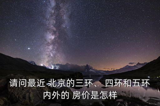 請(qǐng)問最近 北京的三環(huán)、 四環(huán)和五環(huán)內(nèi)外的 房?jī)r(jià)是怎樣