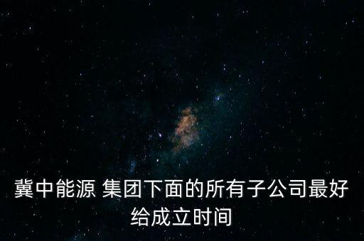 冀中能源 集團(tuán)下面的所有子公司最好給成立時間