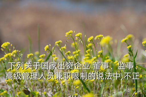 下列關(guān)于國家出資企業(yè) 董事、監(jiān)事、高級管理人員兼職限制的說法中,不正...