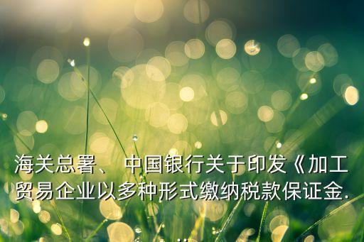 海關(guān)總署、 中國(guó)銀行關(guān)于印發(fā)《加工貿(mào)易企業(yè)以多種形式繳納稅款保證金...
