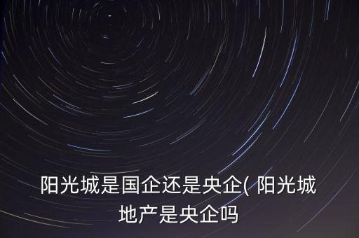  陽光城是國企還是央企( 陽光城 地產是央企嗎