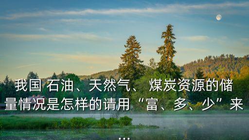 我國 石油、天然氣、 煤炭資源的儲量情況是怎樣的請用“富、多、少”來...