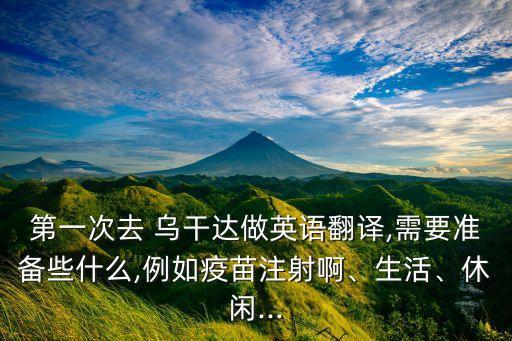第一次去 烏干達(dá)做英語翻譯,需要準(zhǔn)備些什么,例如疫苗注射啊、生活、休閑...