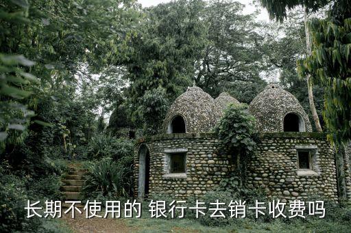 長期不使用的 銀行卡去銷卡收費(fèi)嗎