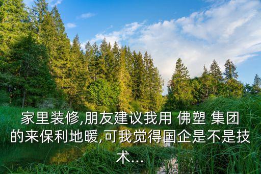 家里裝修,朋友建議我用 佛塑 集團(tuán)的來(lái)保利地暖,可我覺得國(guó)企是不是技術(shù)...