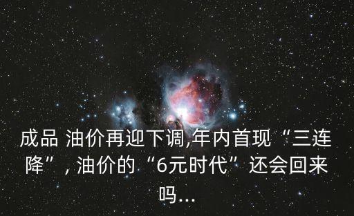 成品 油價再迎下調,年內首現(xiàn)“三連降”, 油價的“6元時代”還會回來嗎...