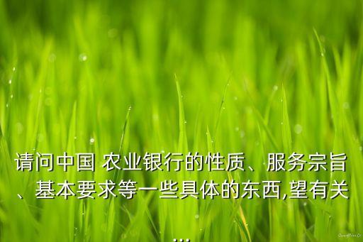 請問中國 農(nóng)業(yè)銀行的性質(zhì)、服務(wù)宗旨、基本要求等一些具體的東西,望有關(guān)...