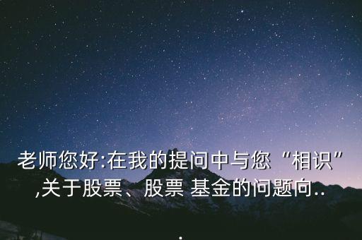 老師您好:在我的提問中與您“相識”,關(guān)于股票、股票 基金的問題向...