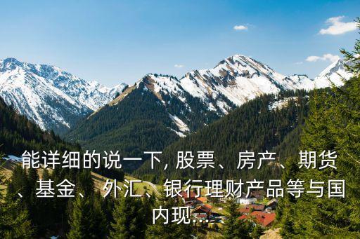 能詳細的說一下, 股票、房產(chǎn)、期貨、基金、 外匯、銀行理財產(chǎn)品等與國內(nèi)現(xiàn)...