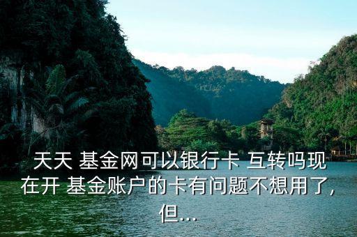  天天 基金網可以銀行卡 互轉嗎現(xiàn)在開 基金賬戶的卡有問題不想用了,但...
