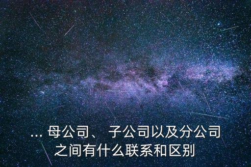 ... 母公司、 子公司以及分公司之間有什么聯(lián)系和區(qū)別