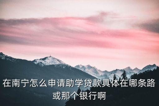 在南寧怎么申請助學(xué)貸款具體在哪條路或那個(gè)銀行啊