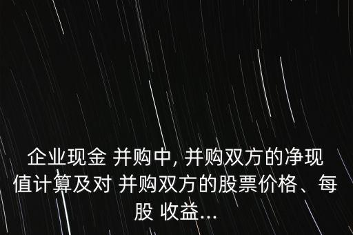 企業(yè)現(xiàn)金 并購中, 并購雙方的凈現(xiàn)值計算及對 并購雙方的股票價格、每股 收益...