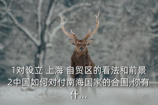 1對(duì)設(shè)立 上海 自貿(mào)區(qū)的看法和前景2中國如何對(duì)付南海國家的合圍,你有什...