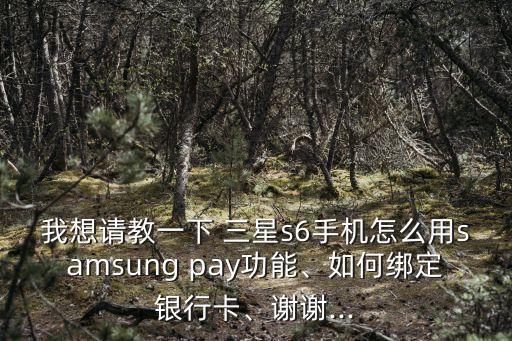 我想請教一下 三星s6手機怎么用samsung pay功能、如何綁定銀行卡、謝謝...