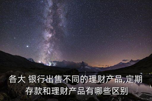 各大 銀行出售不同的理財產品,定期 存款和理財產品有哪些區(qū)別