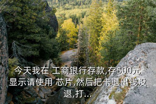 今天我在 工商銀行存款,存500元顯示請(qǐng)使用 芯片,然后把卡退出錢沒(méi)退,打...