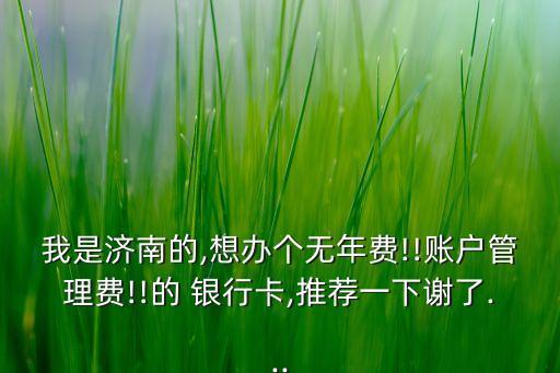 我是濟(jì)南的,想辦個無年費!!賬戶管理費!!的 銀行卡,推薦一下謝了...