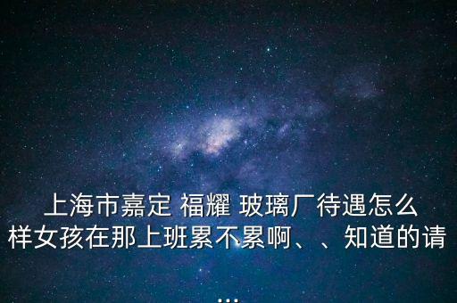  上海市嘉定 福耀 玻璃廠待遇怎么樣女孩在那上班累不累啊、、知道的請(qǐng)...