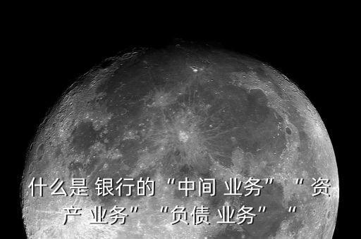 什么是 銀行的“中間 業(yè)務(wù)”“ 資產(chǎn) 業(yè)務(wù)”“負債 業(yè)務(wù)”“