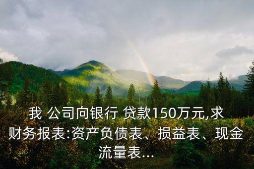 我 公司向銀行 貸款150萬元,求財(cái)務(wù)報(bào)表:資產(chǎn)負(fù)債表、損益表、現(xiàn)金流量表...