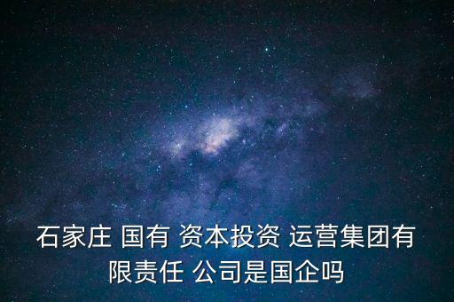 石家莊 國有 資本投資 運營集團有限責任 公司是國企嗎