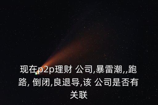 現(xiàn)在p2p理財 公司,暴雷潮,,跑路, 倒閉,良退導,該 公司是否有關聯(lián)