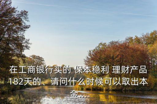 在工商銀行買的 保本穩(wěn)利 理財產(chǎn)品182天的、請問什么時候可以取出本金...