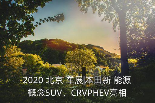 2020 北京 車展|本田新 能源概念SUV、CRVPHEV亮相