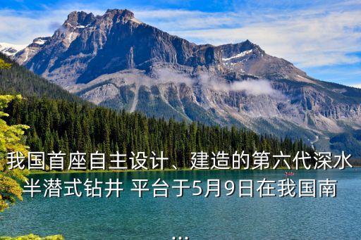 我國(guó)首座自主設(shè)計(jì)、建造的第六代深水半潛式鉆井 平臺(tái)于5月9日在我國(guó)南...