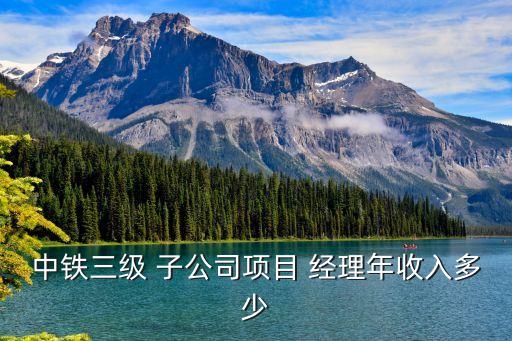 中鐵三級 子公司項(xiàng)目 經(jīng)理年收入多少