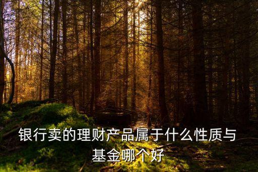 銀行賣的理財(cái)產(chǎn)品屬于什么性質(zhì)與 基金哪個好