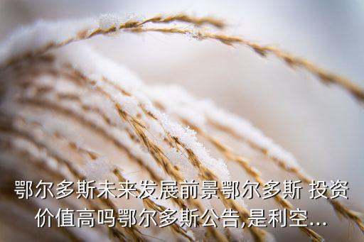 鄂爾多斯未來發(fā)展前景鄂爾多斯 投資價(jià)值高嗎鄂爾多斯公告,是利空...